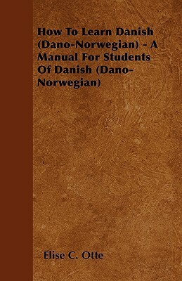 How To Learn Danish (Dano-Norwegian) - A Manual For Students Of Danish (Dano-Norwegian) by Elise C. Otte