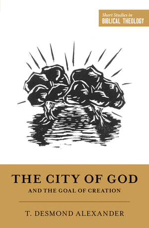 The City of God and the Goal of Creation: an Introduction to the Biblical Theology of the City of God by T. Desmond Alexander