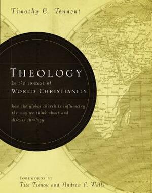 Theology in the Context of World Christianity: How the Global Church Is Influencing the Way We Think about and Discuss Theology by Timothy C. Tennent