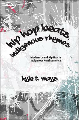 Hip Hop Beats, Indigenous Rhymes: Modernity and Hip Hop in Indigenous North America by Kyle T Mays
