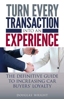 Turn Every Transaction into an Experience: The definitive guide to increasing car buyers' loyalty by Douglas Wright