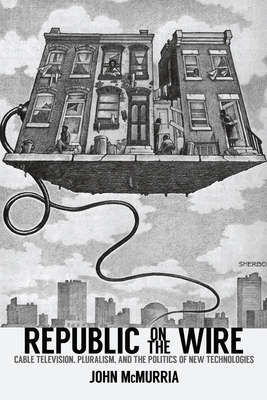Republic on the Wire: Cable Television, Pluralism, and the Politics of New Technologies, 1948-1984 by John McMurria