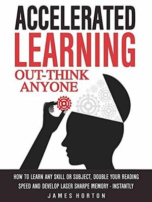 Accelerated Learning: How To Learn Any Skill Or Subject, Double Your Reading Speed And Develop Laser Sharpe Memory - INSTANTLY - OUT-THINK ANYONE by James Horton