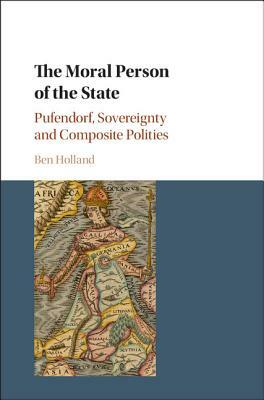 The Moral Person of the State: Pufendorf, Sovereignty and Composite Polities by Ben Holland