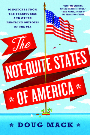 The Not-Quite States of America: Dispatches from the Territories and Other Far-Flung Outposts of the USA by Doug Mack