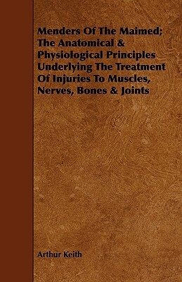Menders of the Maimed; The Anatomical & Physiological Principles Underlying the Treatment of Injuries to Muscles, Nerves, Bones & Joints by Arthur Keith