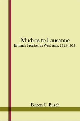 Mudros to Lausanne: Britain's Frontier in West Asia, 1918-1923 by Briton C. Busch