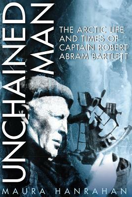 Unchained Man: The Arctic Life and Times of Captain Robert Abram Bartlett by Maura Hanrahan