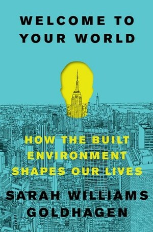 Welcome to Your World: How the Built Environment Shapes Our Lives by Sarah Williams Goldhagen