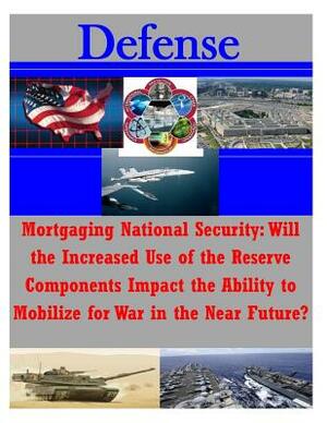 Mortgaging National Security: Will the Increased Use of the Reserve Components Impact the Ability to Mobilize for War in the Near Future? by U. S. Army Command and General Staff Col