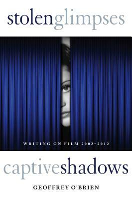 Stolen Glimpses, Captive Shadows: Writing on Film, 2002-2012 by Geoffrey O'Brien