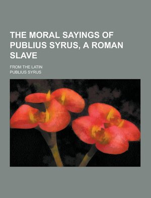 The Moral Sayings of Publius Syrus, a Roman Slave; From the Latin by Publilius Syrus