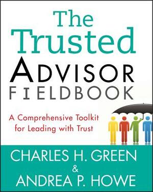 The Trusted Advisor Fieldbook: A Comprehensive Toolkit for Leading with Trust by Andrea P. Howe, Charles H. Green