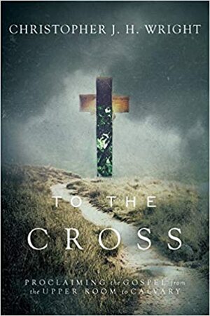 To the Cross: Proclaiming the Gospel from the Upper Room to Calvary by Christopher J.H. Wright