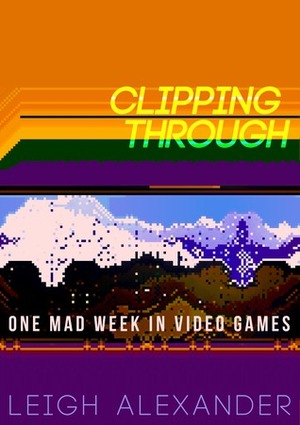 Clipping Through: One Mad Week In Video Games by Leigh Alexander, Liz Ryerson