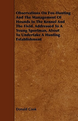 Observations on Fox-Hunting and the Management of Hounds in the Kennel and the Field. Addressed to a Young Sportman, about to Undertake a Hunting Esta by Donald Cook
