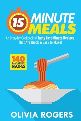 15-Minute Meals (2nd Edition): An Everyday Cookbook of 140 Tasty Last-Minute Recipes That Are Quick & Easy to Make! by Olivia Rogers