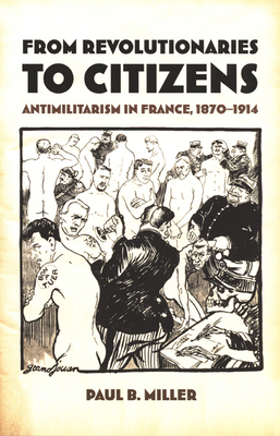 From Revolutionaries to Citizens: Antimilitarism in France, 1870-1914 by Paul B. Miller