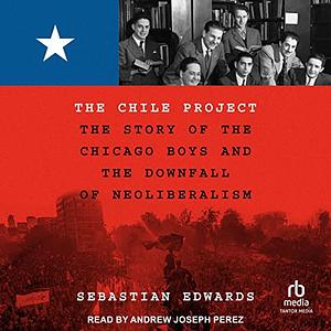 The Chile Project: The Story of the Chicago Boys and the Downfall of Neoliberalism by Sebastian Edwards