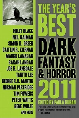 The Year's Best Dark Fantasy & Horror, 2011 Edition by Steve Berman, Margo Lanagan, Sarah Langan, Michael Skeet, M.L.N. Hanover, Stephen Graham Jones, Holly Black, Sarah Totton, Ekaterina Sedia, S.D. Tullis, Paula Guran, Simon R. Green, Jay Lake, Peter Atkins, Gene Wolfe, Genevieve Valentine, Caitlín R. Kiernan, Laird Barron, Joe R. Lansdale, Tanith Lee, Michael Aronovitz, Peter Watts, Steve Duffy, George R.R. Martin, Norman Partridge, Lynda E. Rucker, Neil Gaiman, Angela Slatter, Tim Powers, M.K. Hobson, John Shirley, Maureen F. McHugh