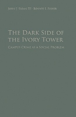 The Dark Side of the Ivory Tower: Campus Crime as a Social Problem by John J. Sloan III, Bonnie S. Fisher