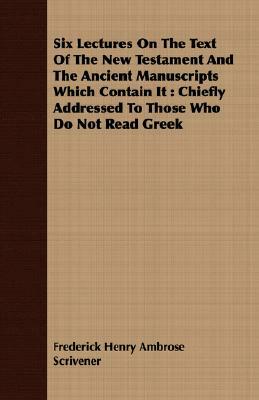 Six Lectures on the Text of the New Testament and the Ancient Manuscripts Which Contain It: Chiefly Addressed to Those Who Do Not Read Greek by Frederick Henry Ambrose Scrivener