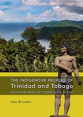 The Indigenous Peoples of Trinidad and Tobago from the First Settlers Until Today by Arie Boomert