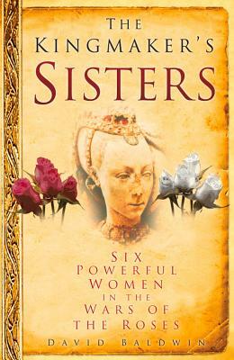The Kingmaker's Sisters: Six Powerful Women in the Wars of the Roses by David Baldwin
