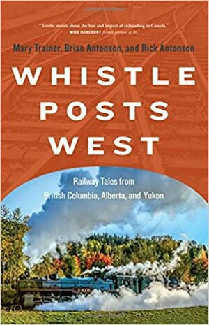Whistle Posts West: Railway Tales from British Columbia, Alberta, and Yukon by Rick Antonson, Mary Trainer, Brian Antonson