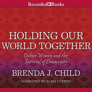 Holding Our World Together: Ojibwe Women and the Survival of the Community by Colin G. Calloway, Brenda J. Child