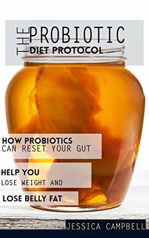 The Probiotic Diet Protocol: How Probiotics Can Reset Your Gut Health and Help You Lose Weight and Belly Fat by Jessica Campbell