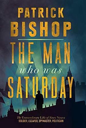 The Man Who Was Saturday: The Extraordinary Life of Airey Neave by Patrick Bishop