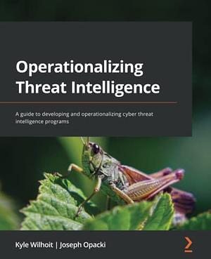 Operationalizing Threat Intelligence: A Guide to Developing and Operationalizing Cyber Threat Intelligence Programs by Kyle Wilhoit, Joseph Opacki