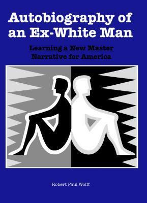 Autobiography of an Ex-White Man: Learning a New Master Narrative for America by Robert Paul Wolff