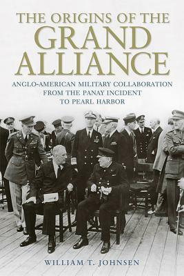 The Origins of the Grand Alliance: Anglo-American Military Collaboration from the Panay Incident to Pearl Harbor by William T. Johnsen