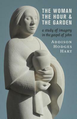 The Woman, the Hour, and the Garden: A Study of Imagery in the Gospel of John by Addison Hodges Hart