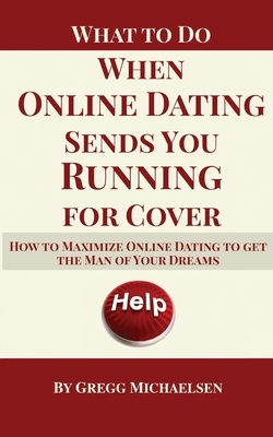 What To Do When Online Dating Sends You Running For Cover: How To Maximize Online Dating To Get The Man Of Your Dreams by Gregg Michaelsen