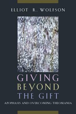 Giving Beyond the Gift: Apophasis and Overcoming Theomania by Elliot R. Wolfson