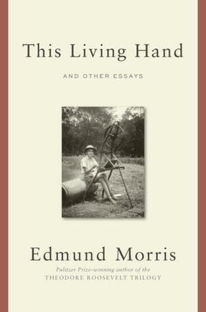 This Living Hand: Essays, 1972-2012 by Edmund Morris