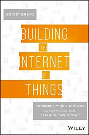 Building the Internet of Things: Implement New Business Models, Disrupt Competitors, Transform Your Industry by Maciej Kranz