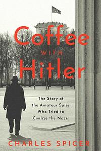 Coffee With Hitler: The Untold Story of the Amateur Spies Who Tried to Civilize the Nazis by Charles Spicer