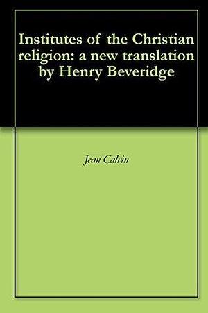 Institutes of the Christian religion: a new translation by Henry Beveridge by John Calvin, John Calvin