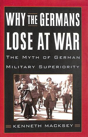 Why the Germans Lose at War: The Myth of German Military Superiority by Kenneth Macksey