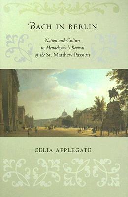 Bach in Berlin: Nation and Culture in Mendelssohn's Revival of the "st. Matthew Passion" by Celia Applegate