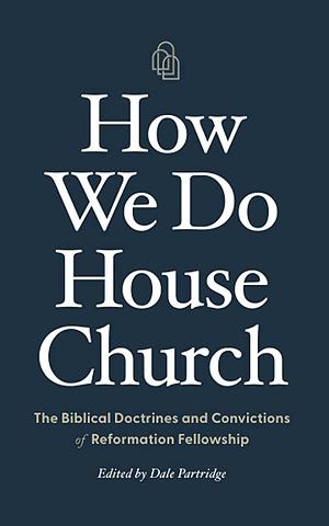 How We Do House Church: The Biblical Doctrines and Convictions of Reformation Fellowship by Dale Partridge