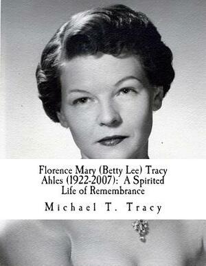 Florence Mary (Betty Lee) Tracy Ahles: A Spirited Life of Remembrance by Michael T. Tracy