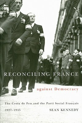 Reconciling France Against Democracy: The Croix de Feu and the Parti Social Fran?ais, 1927-1945 by Sean Kennedy