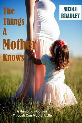 The Things A Mother Knows: A humorous journey through one Mother's Life by Nicole Bradley