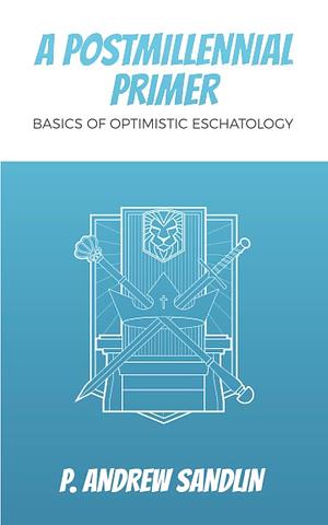 A Postmillennial Primer: Basics of Optimistic Eschatology by P. Andrew Sandlin, P. Andrew Sandlin