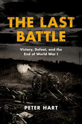 The Last Battle: Victory, Defeat, and the End of World War I by Peter Hart